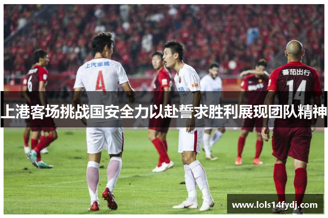 上港客场挑战国安全力以赴誓求胜利展现团队精神