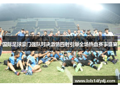 国际足球豪门强队对决激情四射引爆全场热血赛事盛宴