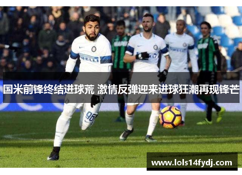 国米前锋终结进球荒 激情反弹迎来进球狂潮再现锋芒