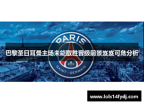 巴黎圣日耳曼主场未能取胜晋级前景岌岌可危分析