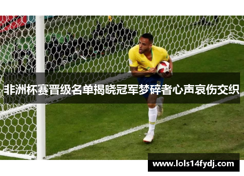 非洲杯赛晋级名单揭晓冠军梦碎者心声哀伤交织