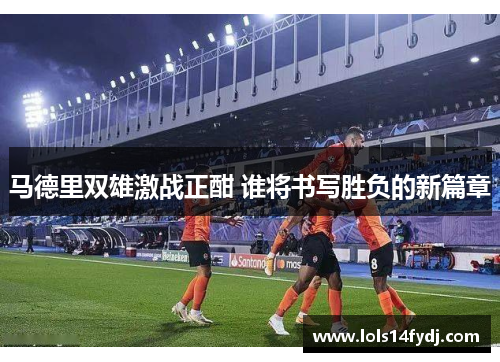 马德里双雄激战正酣 谁将书写胜负的新篇章
