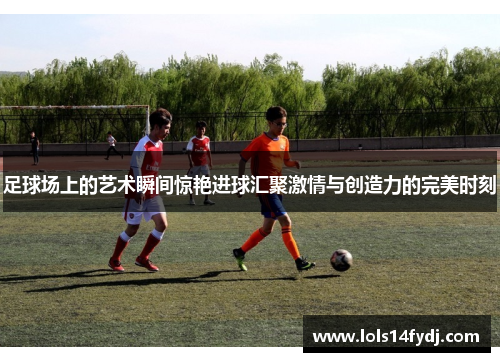 足球场上的艺术瞬间惊艳进球汇聚激情与创造力的完美时刻