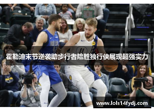 霍勒迪末节逆袭助步行者险胜独行侠展现超强实力