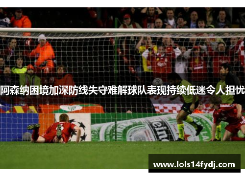 阿森纳困境加深防线失守难解球队表现持续低迷令人担忧
