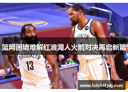 篮网困境难解红浪湖人火箭对决再启新篇