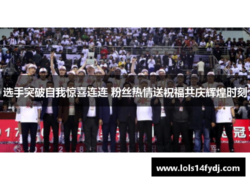 选手突破自我惊喜连连 粉丝热情送祝福共庆辉煌时刻