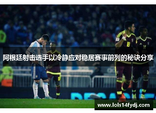 阿根廷射击选手以冷静应对稳居赛事前列的秘诀分享