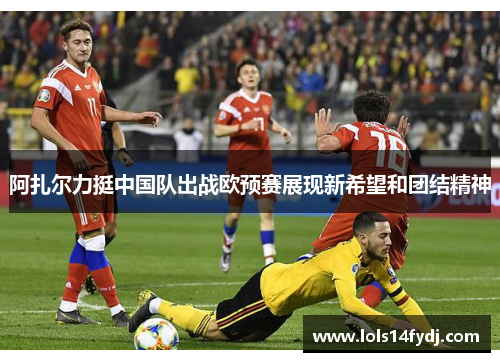 阿扎尔力挺中国队出战欧预赛展现新希望和团结精神