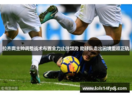 拉齐奥主帅调整战术布置全力止住颓势 助球队走出困境重返正轨