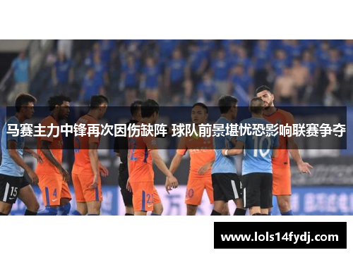 马赛主力中锋再次因伤缺阵 球队前景堪忧恐影响联赛争夺