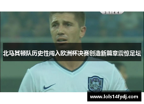 北马其顿队历史性闯入欧洲杯决赛创造新篇章震惊足坛