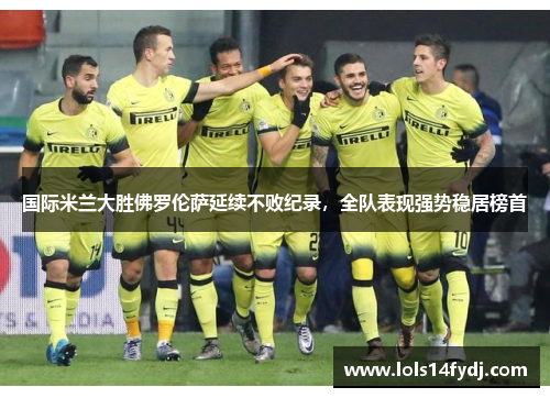 国际米兰大胜佛罗伦萨延续不败纪录，全队表现强势稳居榜首